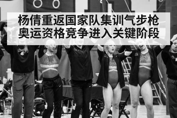 杨倩重返国家队集训气步枪奥运资格竞争进入关键阶段